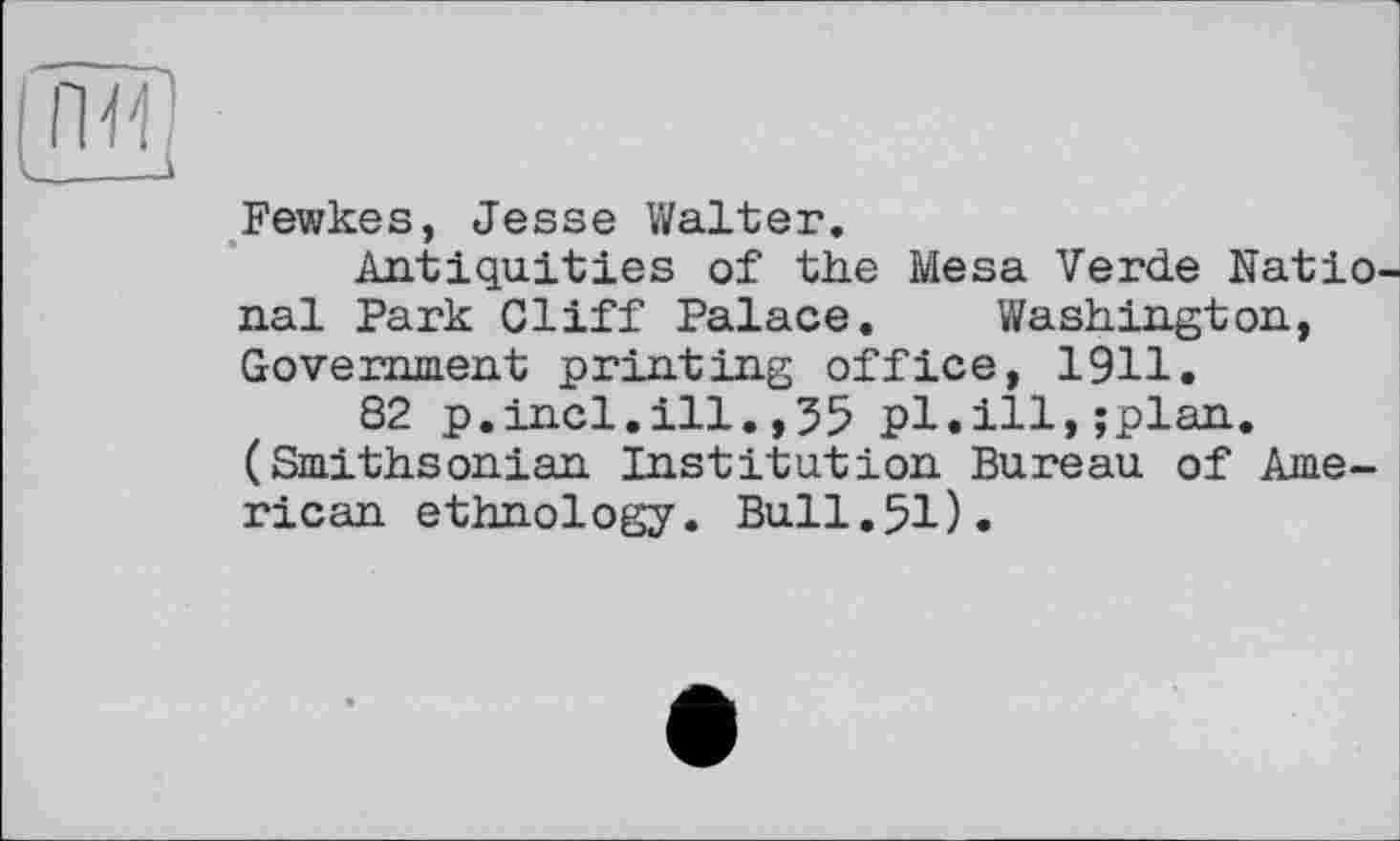 ﻿Fewkes, Jesse Walter.
Antiquities of the Mesa Verde Natio nal Park Cliff Palace. Washington, Government printing office, 1911.
82 p.incl.ill.,35 pl.ill,;plan. (Smithsonian Institution Bureau of American ethnology. Bull.51).